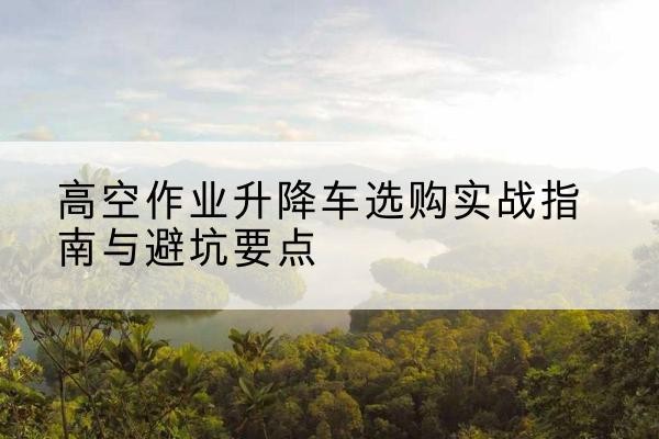 华安升降车怎么选-高空作业升降车选购实战指南与避坑要点