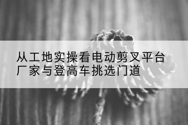 华安电动剪叉升降平台厂家-从工地实操看电动剪叉平台厂家与登高车挑选门道