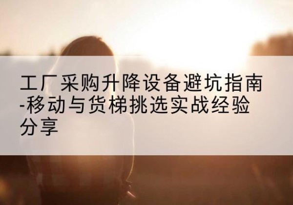 华安移动式升降机怎么选-工厂采购升降设备避坑指南-移动与货梯挑选实战经验分享