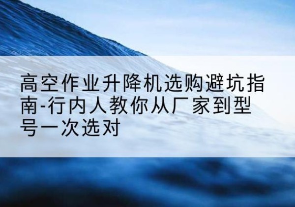 华安升降平台厂家-高空作业升降机选购避坑指南-行内人教你从厂家到型号一次选对