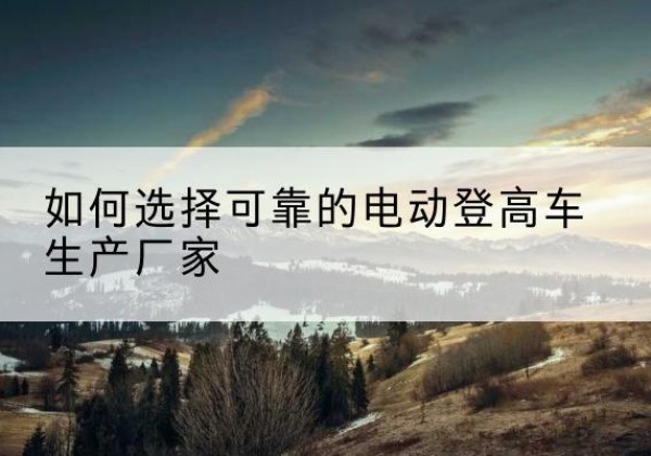 华安电动登高车厂家-如何选择可靠的电动登高车生产厂家