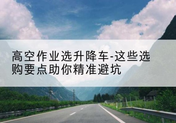 华安升降车厂家-高空作业选升降车-这些选购要点助你*避坑