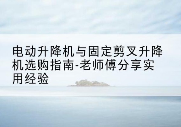 华安电动升降机怎么选-电动升降机与固定剪叉升降机选购指南-老师傅分享实用经验
