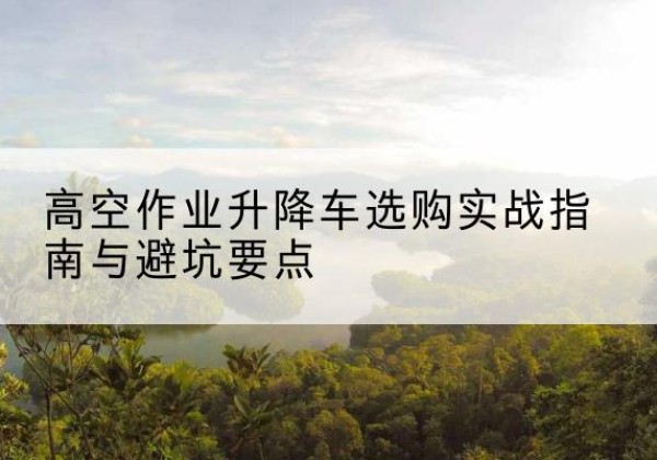 华安升降车怎么选-高空作业升降车选购实战指南与避坑要点
