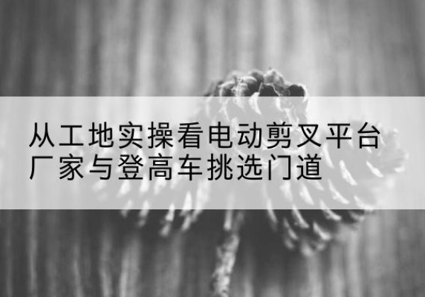 华安电动剪叉升降平台厂家-从工地实操看电动剪叉平台厂家与登高车挑选门道