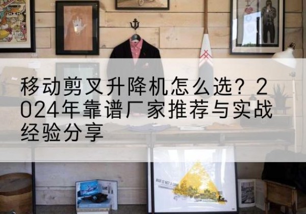 华安升降平台厂家推荐-移动剪叉升降机怎么选？2024年靠谱厂家推荐与实战经验分享